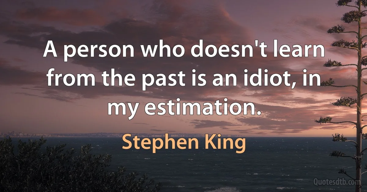 A person who doesn't learn from the past is an idiot, in my estimation. (Stephen King)