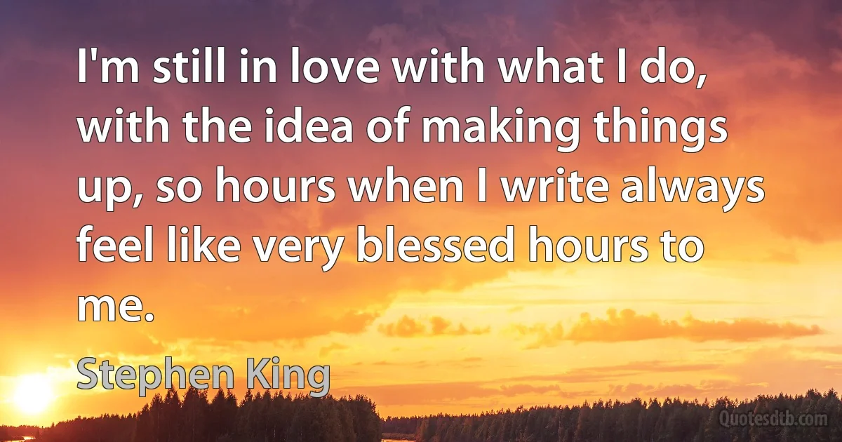 I'm still in love with what I do, with the idea of making things up, so hours when I write always feel like very blessed hours to me. (Stephen King)