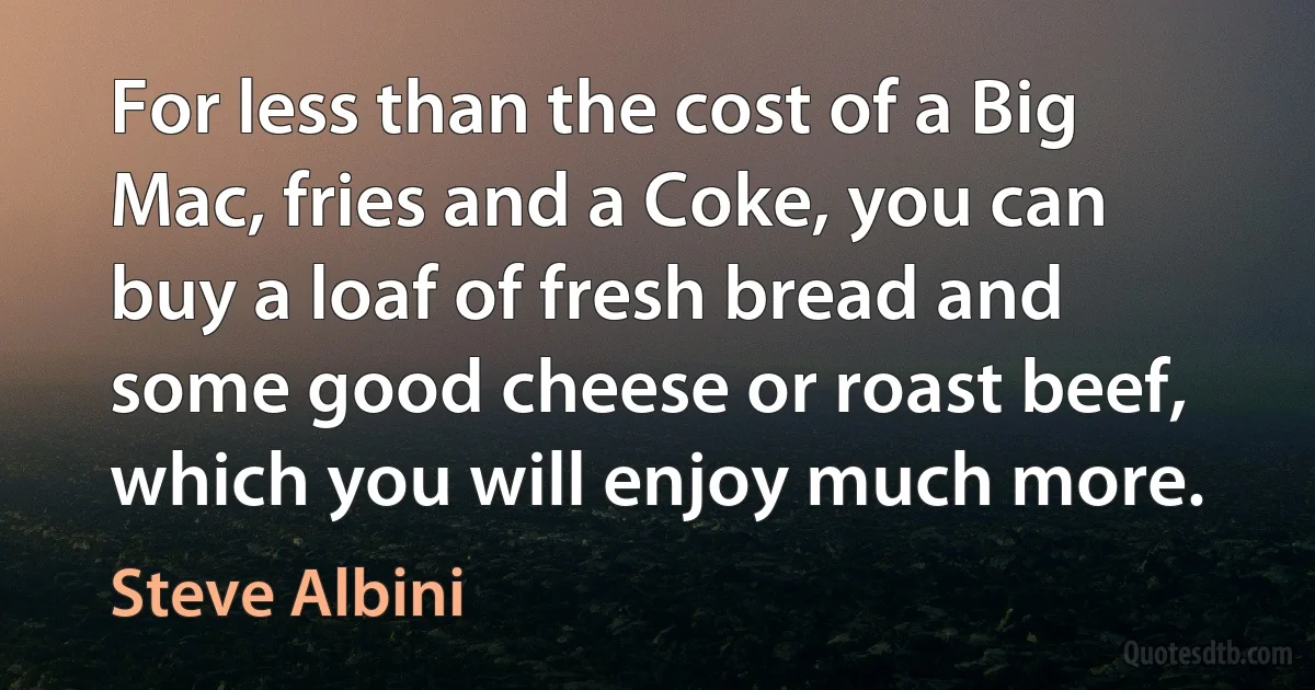 For less than the cost of a Big Mac, fries and a Coke, you can buy a loaf of fresh bread and some good cheese or roast beef, which you will enjoy much more. (Steve Albini)