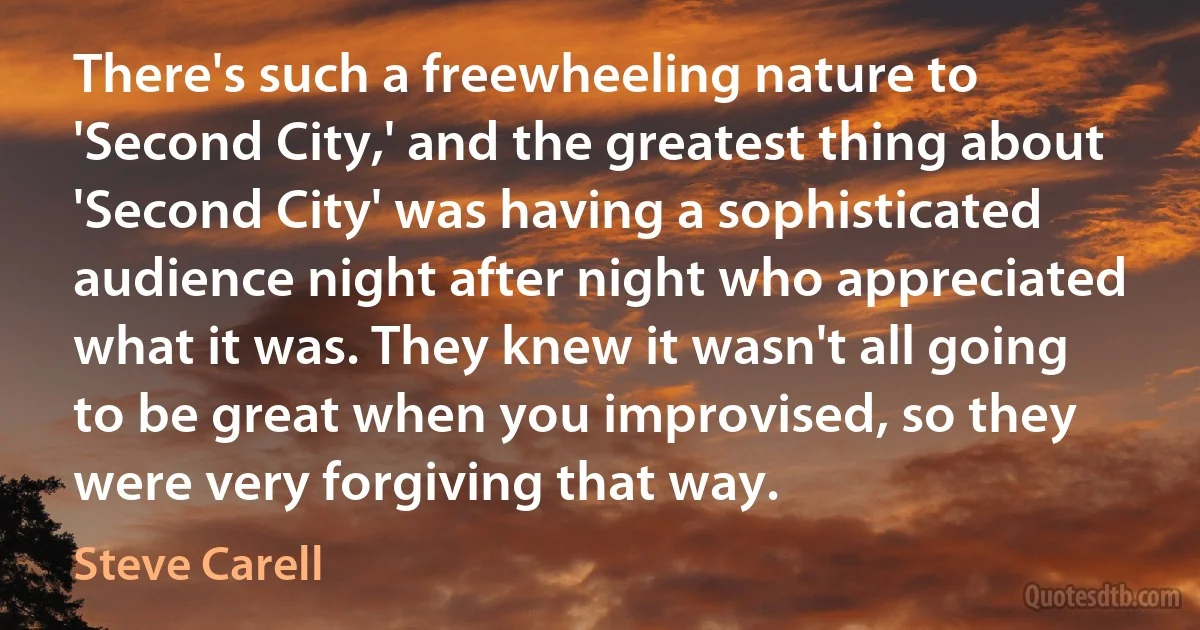 There's such a freewheeling nature to 'Second City,' and the greatest thing about 'Second City' was having a sophisticated audience night after night who appreciated what it was. They knew it wasn't all going to be great when you improvised, so they were very forgiving that way. (Steve Carell)