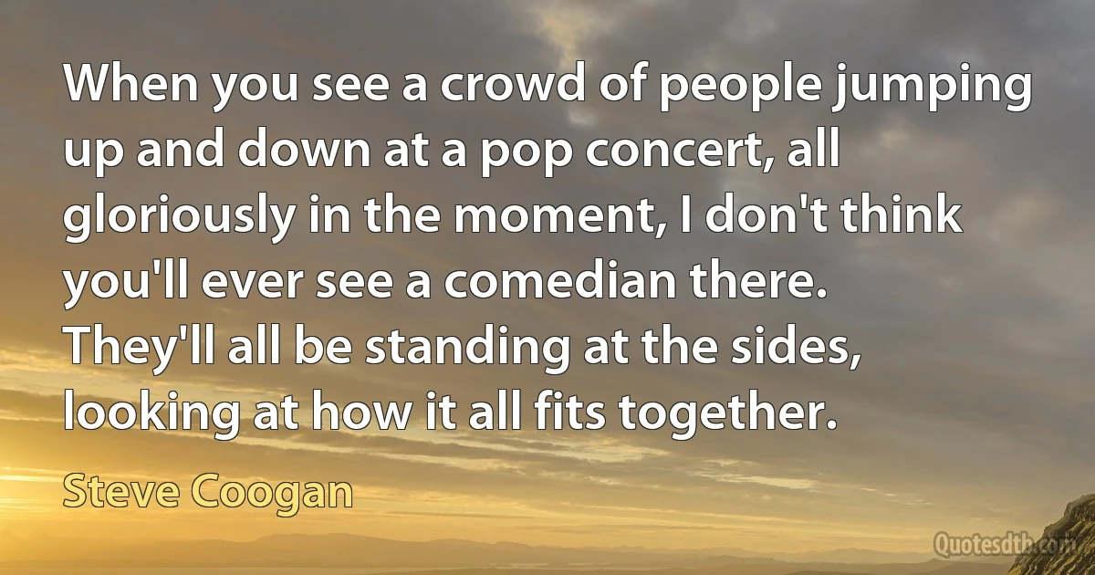 When you see a crowd of people jumping up and down at a pop concert, all gloriously in the moment, I don't think you'll ever see a comedian there. They'll all be standing at the sides, looking at how it all fits together. (Steve Coogan)