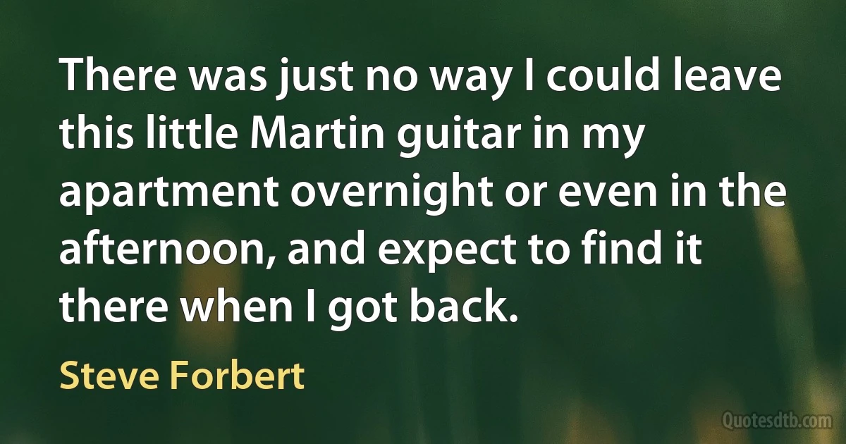 There was just no way I could leave this little Martin guitar in my apartment overnight or even in the afternoon, and expect to find it there when I got back. (Steve Forbert)