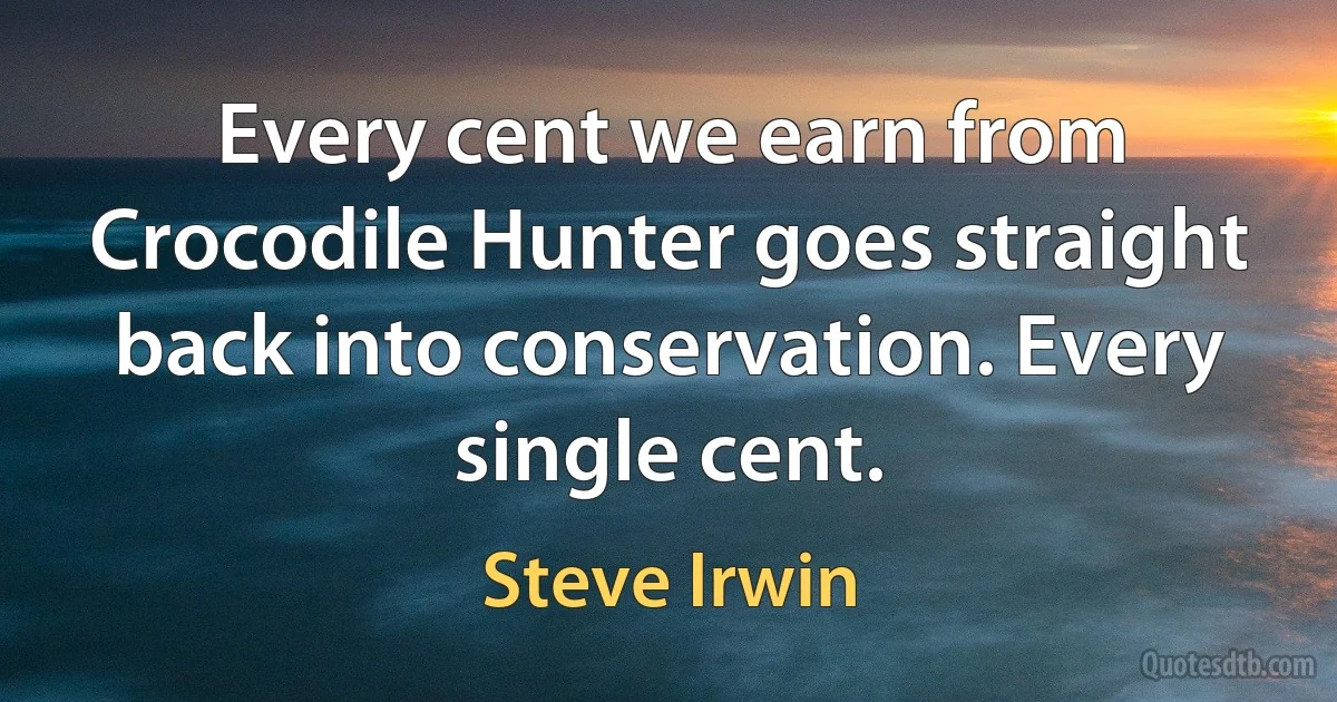 Every cent we earn from Crocodile Hunter goes straight back into conservation. Every single cent. (Steve Irwin)