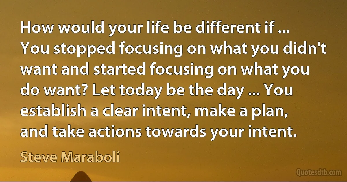 How would your life be different if ... You stopped focusing on what you didn't want and started focusing on what you do want? Let today be the day ... You establish a clear intent, make a plan, and take actions towards your intent. (Steve Maraboli)