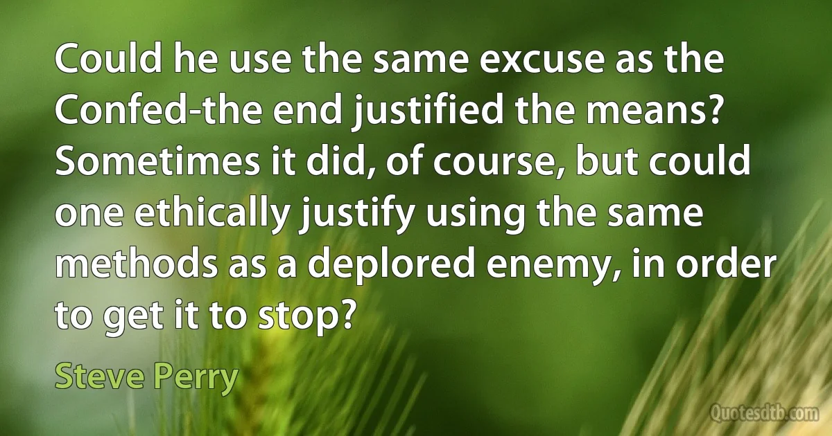 Could he use the same excuse as the Confed-the end justified the means? Sometimes it did, of course, but could one ethically justify using the same methods as a deplored enemy, in order to get it to stop? (Steve Perry)