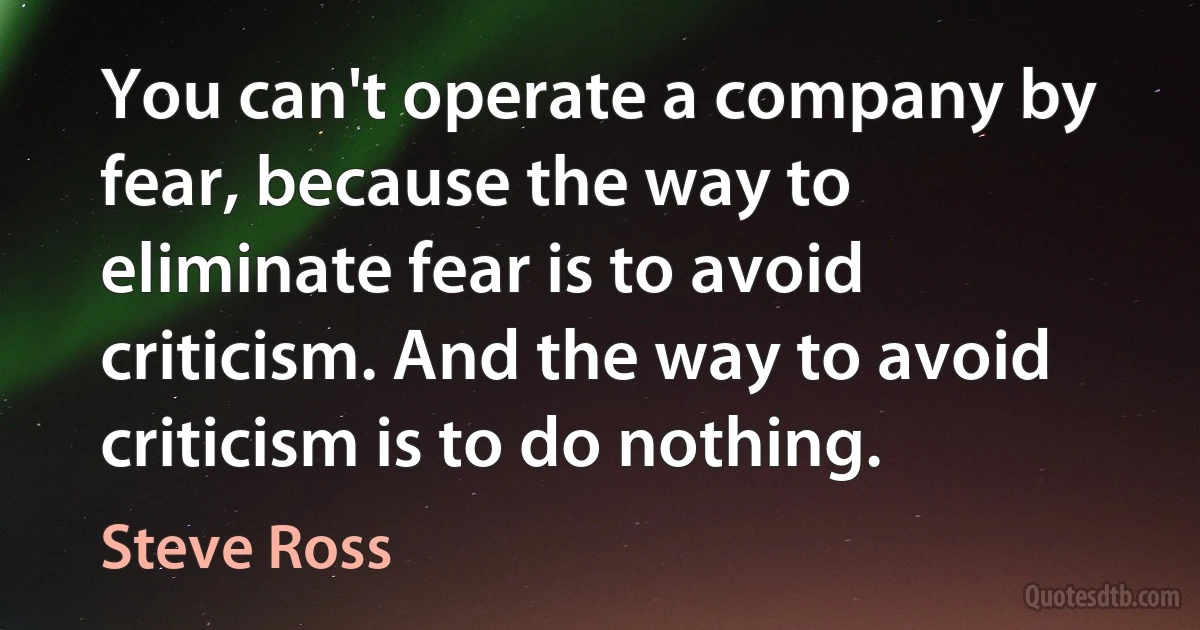 You can't operate a company by fear, because the way to eliminate fear is to avoid criticism. And the way to avoid criticism is to do nothing. (Steve Ross)