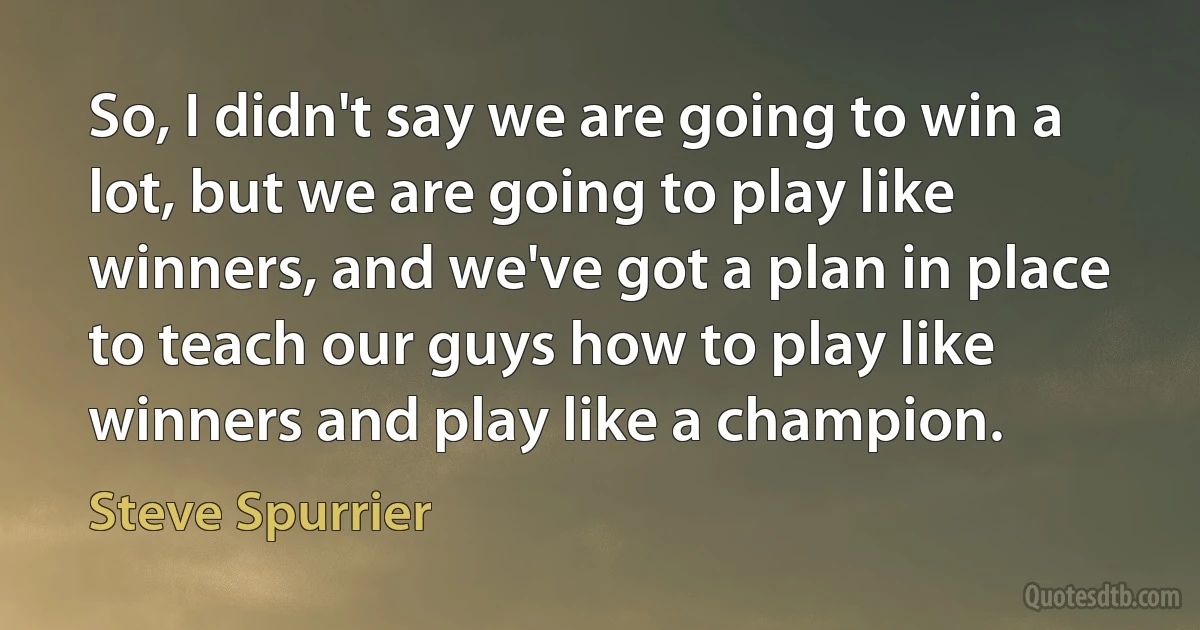 So, I didn't say we are going to win a lot, but we are going to play like winners, and we've got a plan in place to teach our guys how to play like winners and play like a champion. (Steve Spurrier)