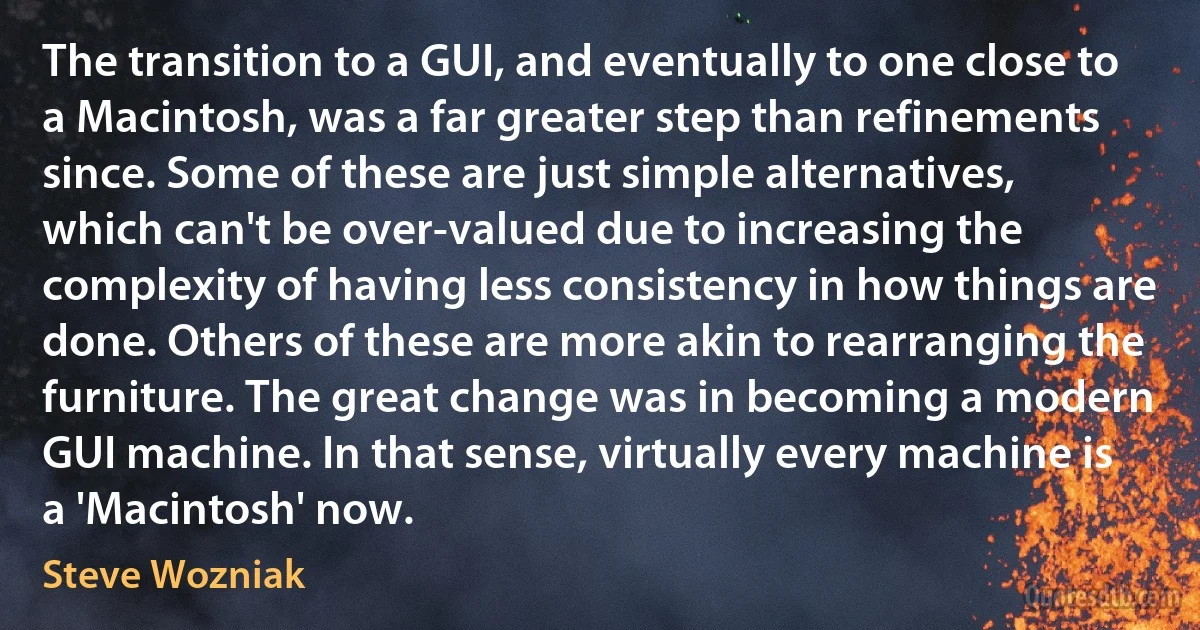 The transition to a GUI, and eventually to one close to a Macintosh, was a far greater step than refinements since. Some of these are just simple alternatives, which can't be over-valued due to increasing the complexity of having less consistency in how things are done. Others of these are more akin to rearranging the furniture. The great change was in becoming a modern GUI machine. In that sense, virtually every machine is a 'Macintosh' now. (Steve Wozniak)