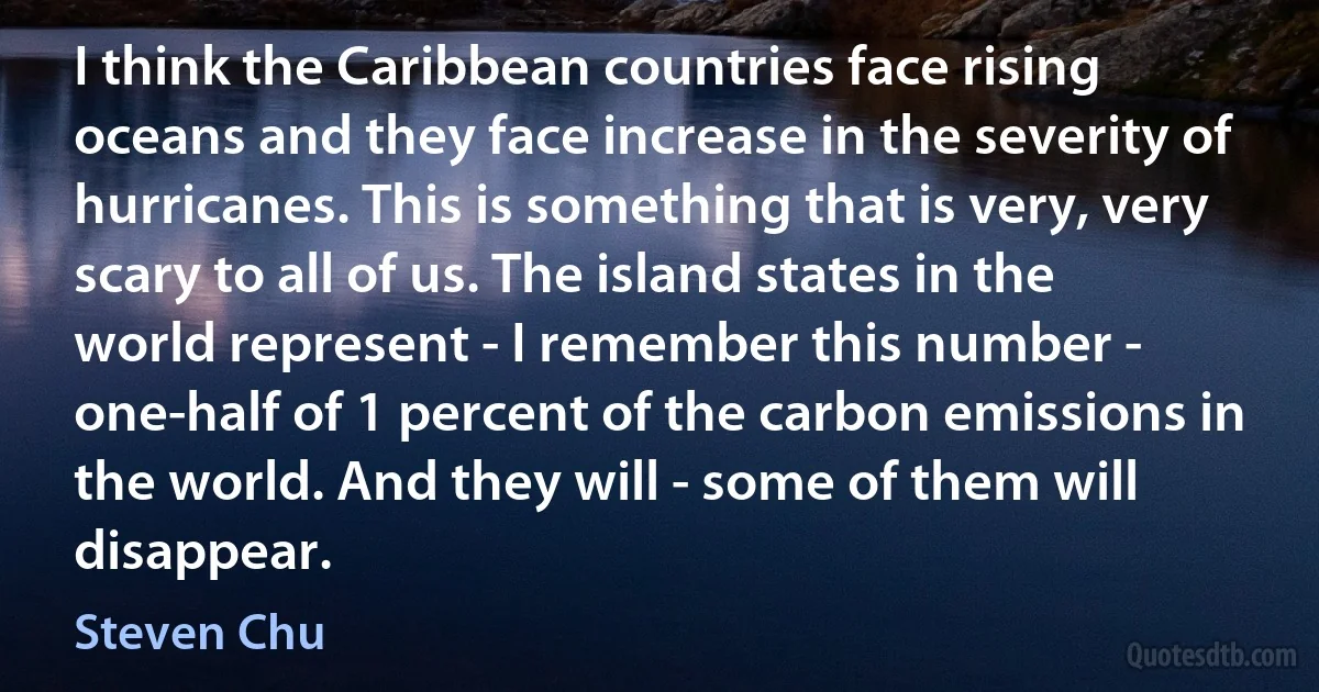 I think the Caribbean countries face rising oceans and they face increase in the severity of hurricanes. This is something that is very, very scary to all of us. The island states in the world represent - I remember this number - one-half of 1 percent of the carbon emissions in the world. And they will - some of them will disappear. (Steven Chu)