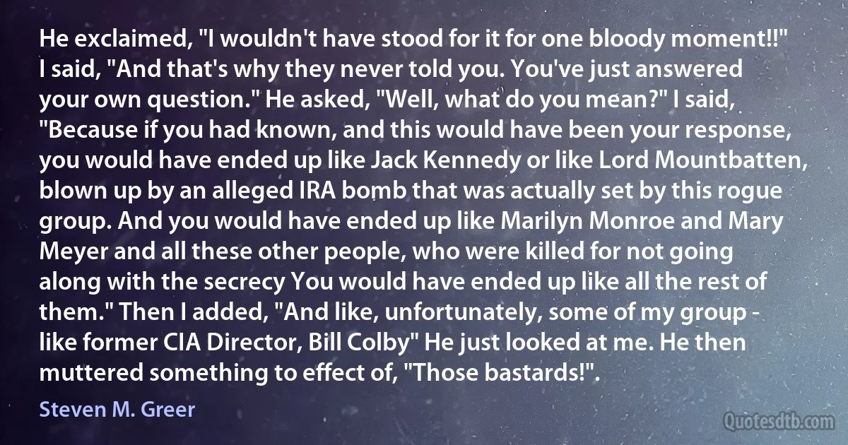 He exclaimed, "I wouldn't have stood for it for one bloody moment!!" I said, "And that's why they never told you. You've just answered your own question." He asked, "Well, what do you mean?" I said, "Because if you had known, and this would have been your response, you would have ended up like Jack Kennedy or like Lord Mountbatten, blown up by an alleged IRA bomb that was actually set by this rogue group. And you would have ended up like Marilyn Monroe and Mary Meyer and all these other people, who were killed for not going along with the secrecy You would have ended up like all the rest of them." Then I added, "And like, unfortunately, some of my group - like former CIA Director, Bill Colby" He just looked at me. He then muttered something to effect of, "Those bastards!". (Steven M. Greer)