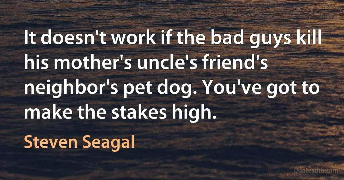 It doesn't work if the bad guys kill his mother's uncle's friend's neighbor's pet dog. You've got to make the stakes high. (Steven Seagal)