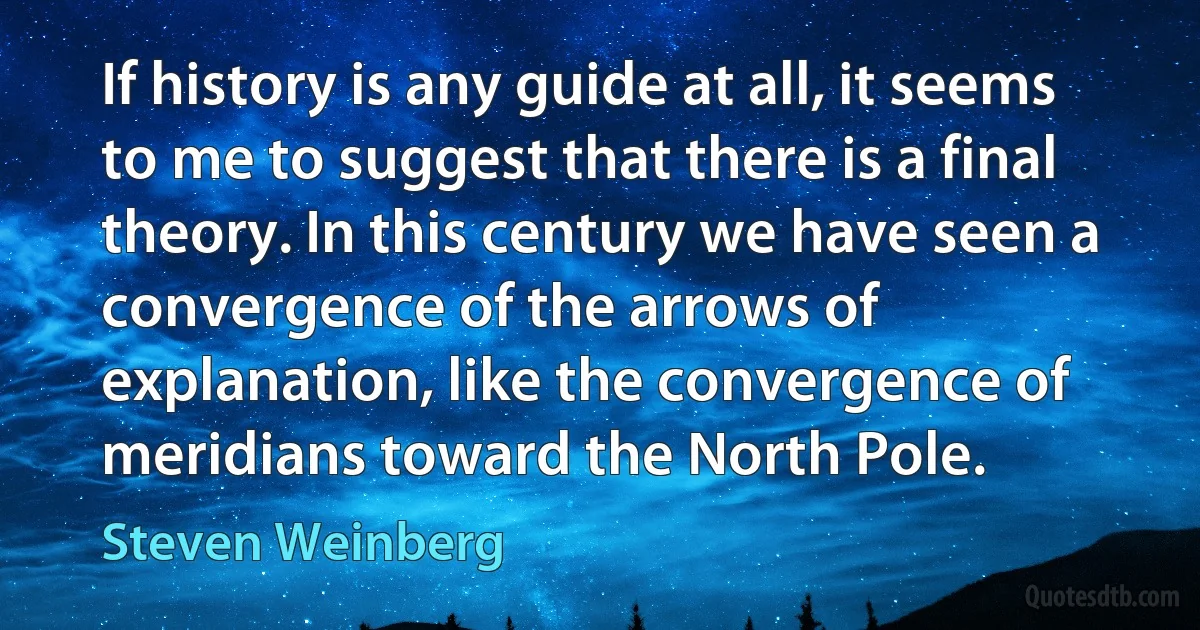 If history is any guide at all, it seems to me to suggest that there is a final theory. In this century we have seen a convergence of the arrows of explanation, like the convergence of meridians toward the North Pole. (Steven Weinberg)