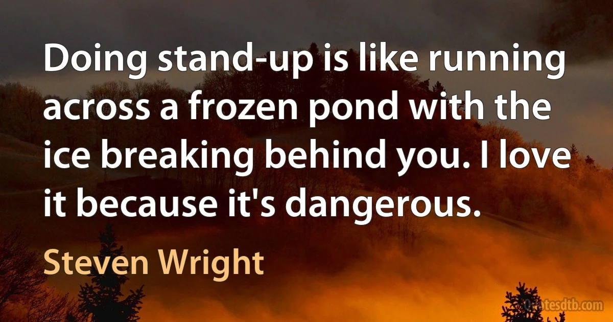 Doing stand-up is like running across a frozen pond with the ice breaking behind you. I love it because it's dangerous. (Steven Wright)