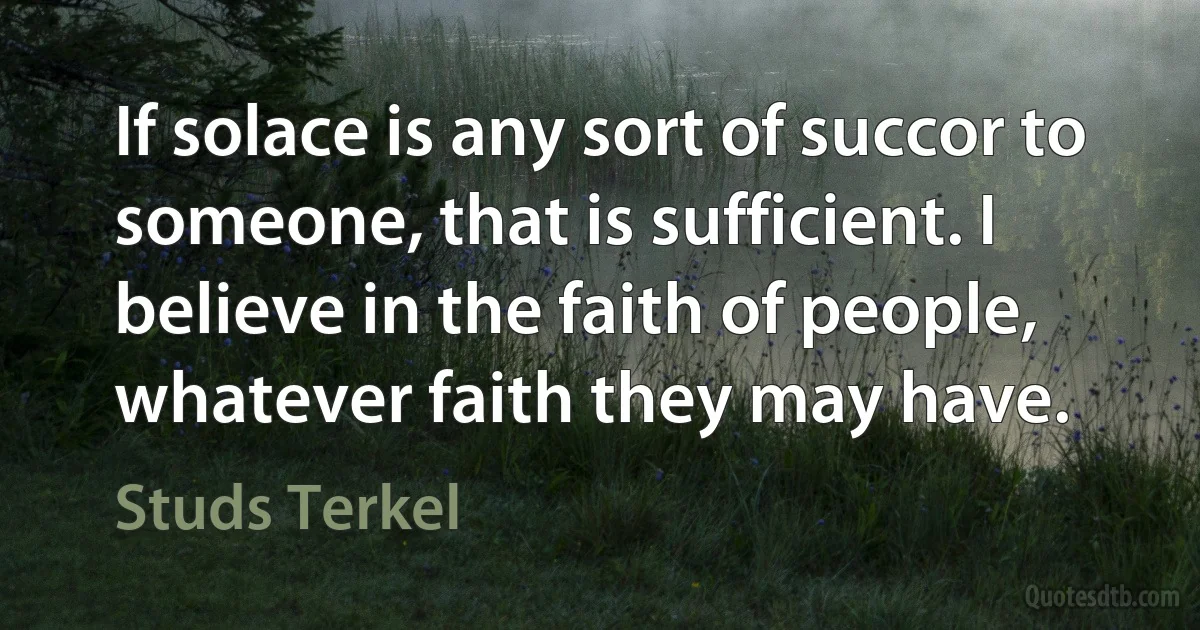 If solace is any sort of succor to someone, that is sufficient. I believe in the faith of people, whatever faith they may have. (Studs Terkel)