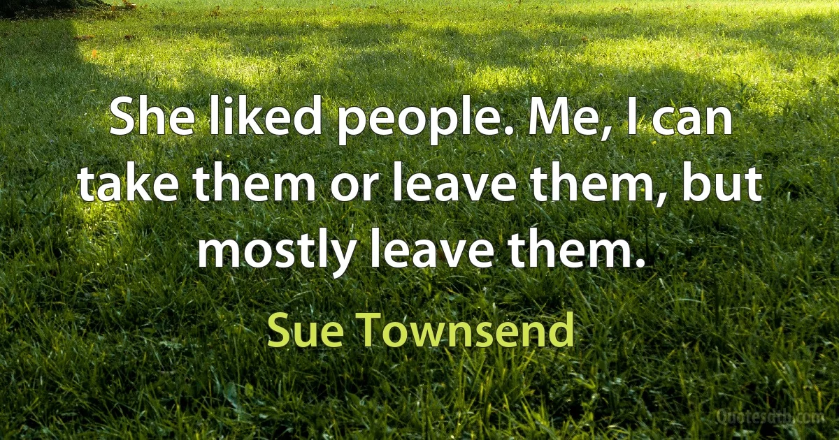 She liked people. Me, I can take them or leave them, but mostly leave them. (Sue Townsend)