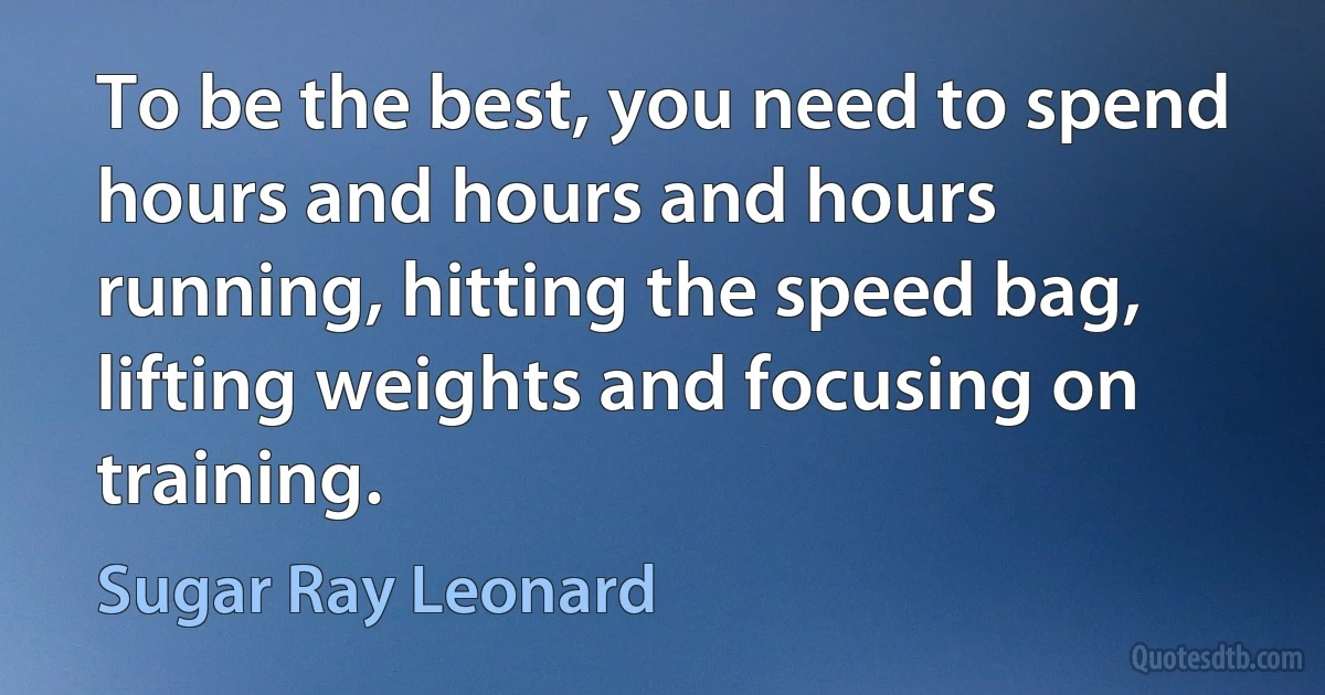 To be the best, you need to spend hours and hours and hours running, hitting the speed bag, lifting weights and focusing on training. (Sugar Ray Leonard)