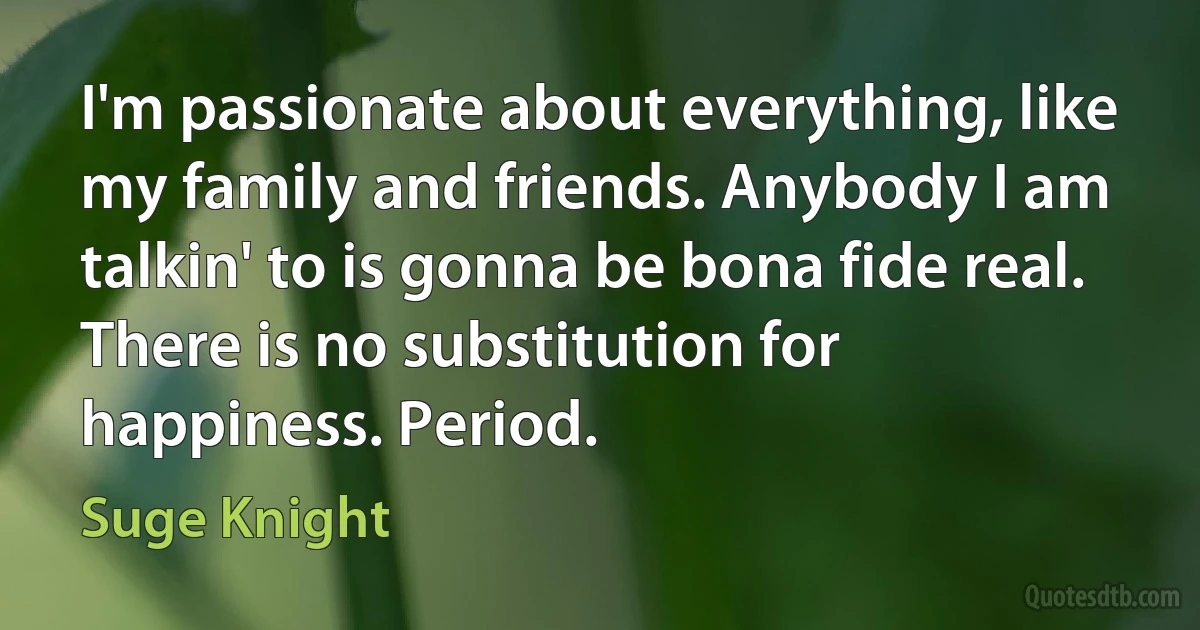 I'm passionate about everything, like my family and friends. Anybody I am talkin' to is gonna be bona fide real. There is no substitution for happiness. Period. (Suge Knight)