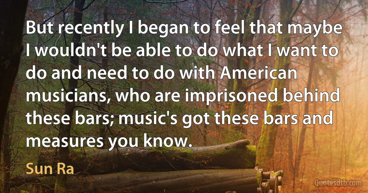 But recently I began to feel that maybe I wouldn't be able to do what I want to do and need to do with American musicians, who are imprisoned behind these bars; music's got these bars and measures you know. (Sun Ra)