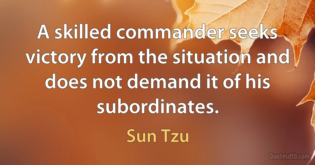 A skilled commander seeks victory from the situation and does not demand it of his subordinates. (Sun Tzu)