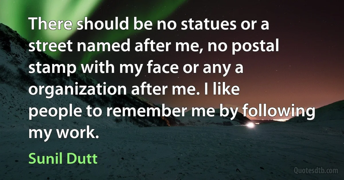 There should be no statues or a street named after me, no postal stamp with my face or any a organization after me. I like people to remember me by following my work. (Sunil Dutt)