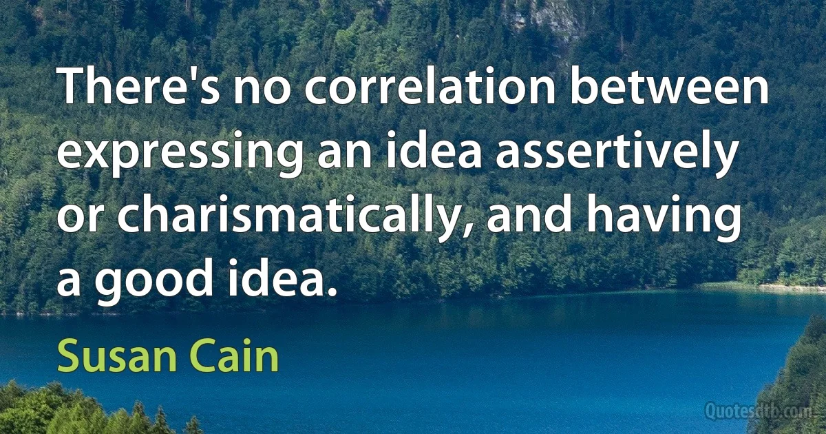 There's no correlation between expressing an idea assertively or charismatically, and having a good idea. (Susan Cain)