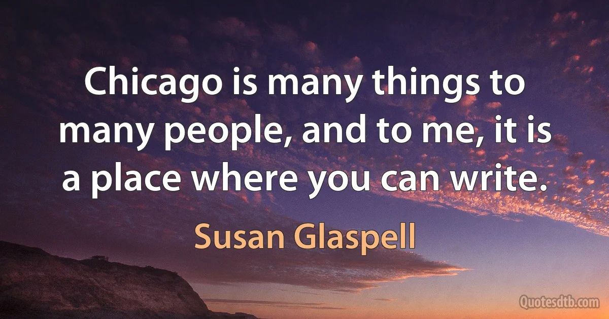 Chicago is many things to many people, and to me, it is a place where you can write. (Susan Glaspell)