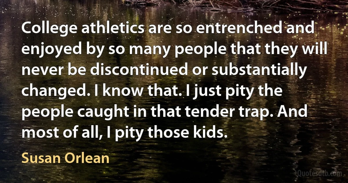 College athletics are so entrenched and enjoyed by so many people that they will never be discontinued or substantially changed. I know that. I just pity the people caught in that tender trap. And most of all, I pity those kids. (Susan Orlean)