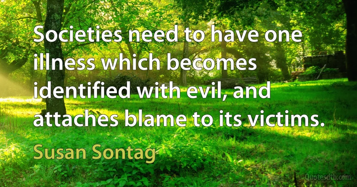 Societies need to have one illness which becomes identified with evil, and attaches blame to its victims. (Susan Sontag)