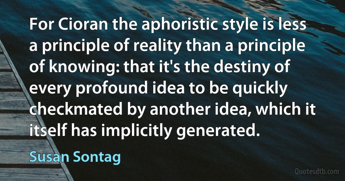 For Cioran the aphoristic style is less a principle of reality than a principle of knowing: that it's the destiny of every profound idea to be quickly checkmated by another idea, which it itself has implicitly generated. (Susan Sontag)