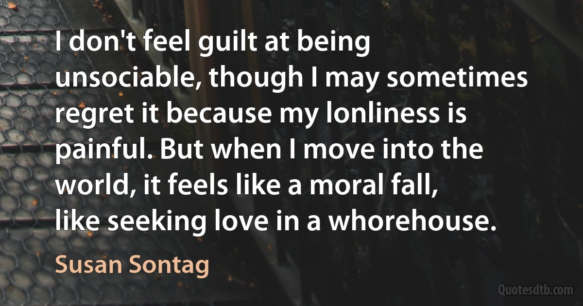 I don't feel guilt at being unsociable, though I may sometimes regret it because my lonliness is painful. But when I move into the world, it feels like a moral fall, like seeking love in a whorehouse. (Susan Sontag)