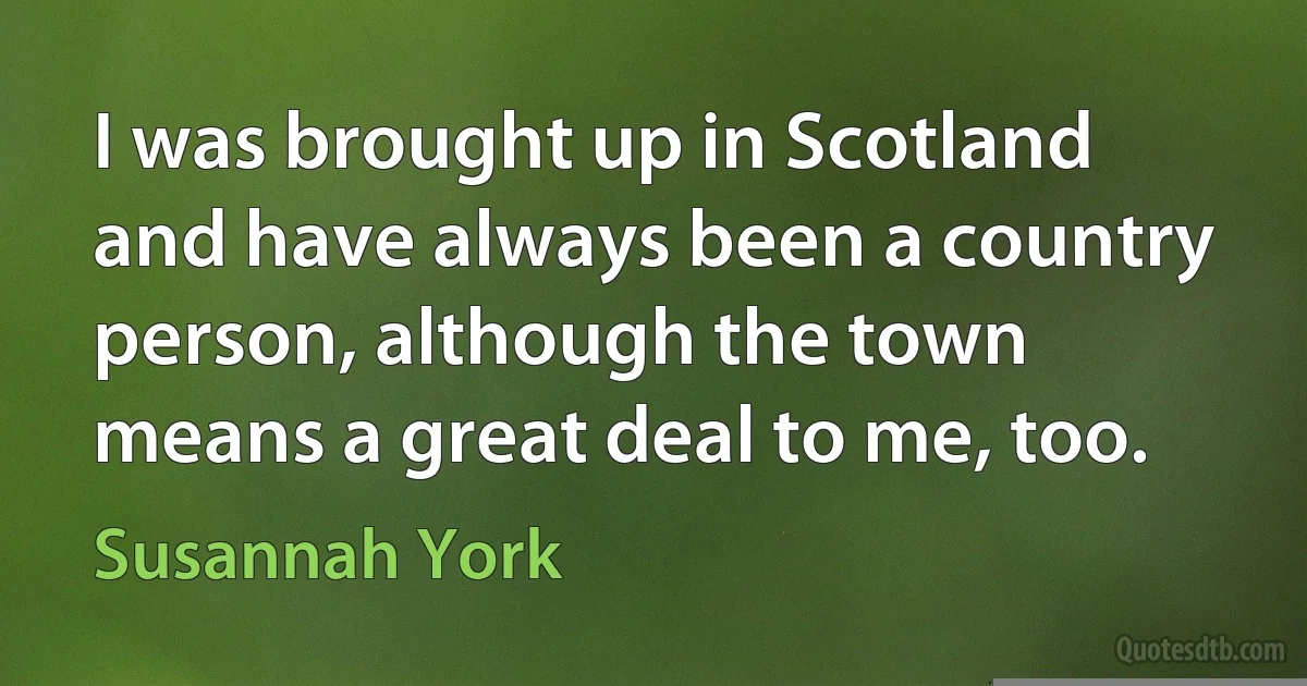 I was brought up in Scotland and have always been a country person, although the town means a great deal to me, too. (Susannah York)