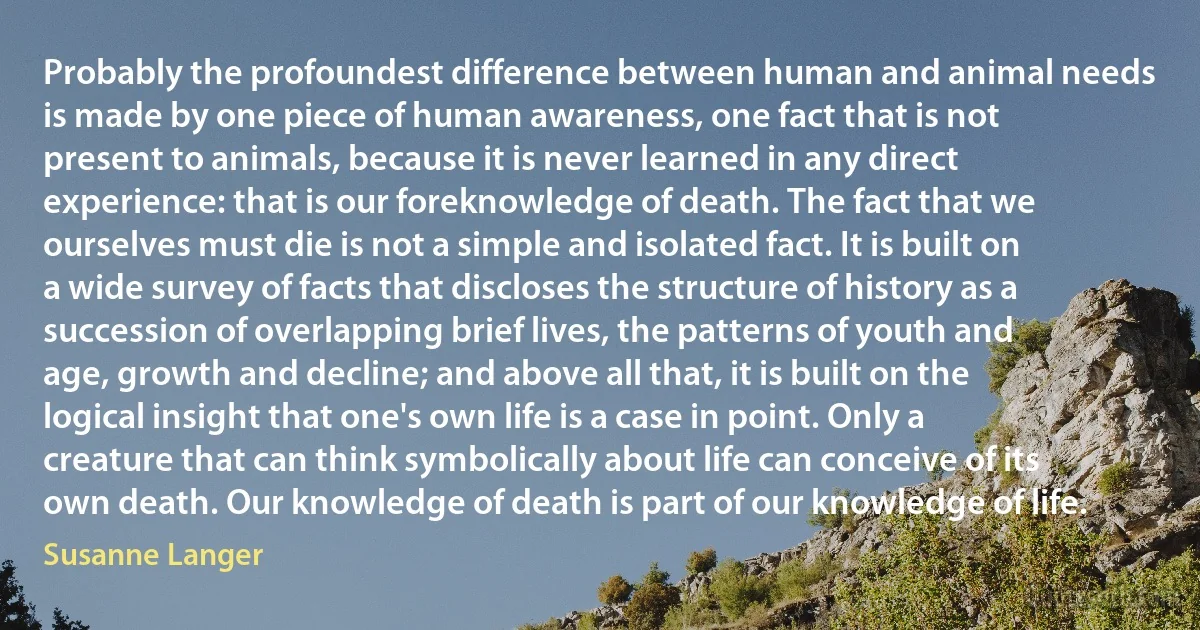 Probably the profoundest difference between human and animal needs is made by one piece of human awareness, one fact that is not present to animals, because it is never learned in any direct experience: that is our foreknowledge of death. The fact that we ourselves must die is not a simple and isolated fact. It is built on a wide survey of facts that discloses the structure of history as a succession of overlapping brief lives, the patterns of youth and age, growth and decline; and above all that, it is built on the logical insight that one's own life is a case in point. Only a creature that can think symbolically about life can conceive of its own death. Our knowledge of death is part of our knowledge of life. (Susanne Langer)