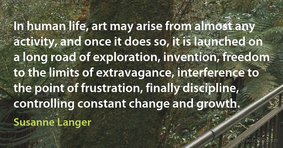 In human life, art may arise from almost any activity, and once it does so, it is launched on a long road of exploration, invention, freedom to the limits of extravagance, interference to the point of frustration, finally discipline, controlling constant change and growth. (Susanne Langer)