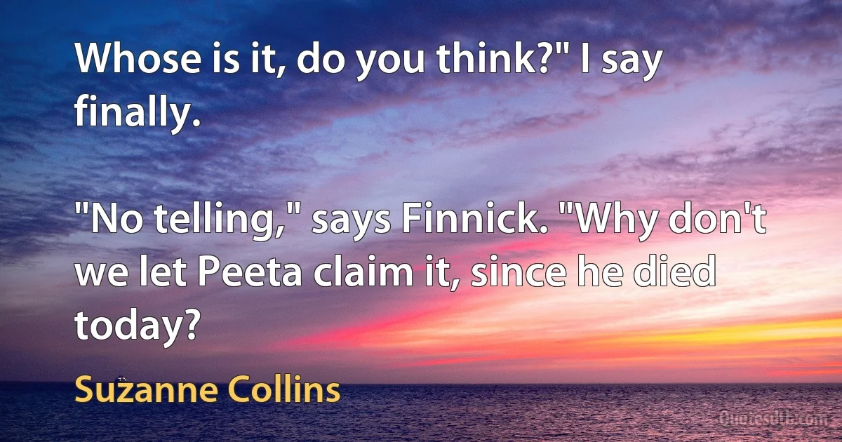 Whose is it, do you think?" I say finally.

"No telling," says Finnick. "Why don't we let Peeta claim it, since he died today? (Suzanne Collins)