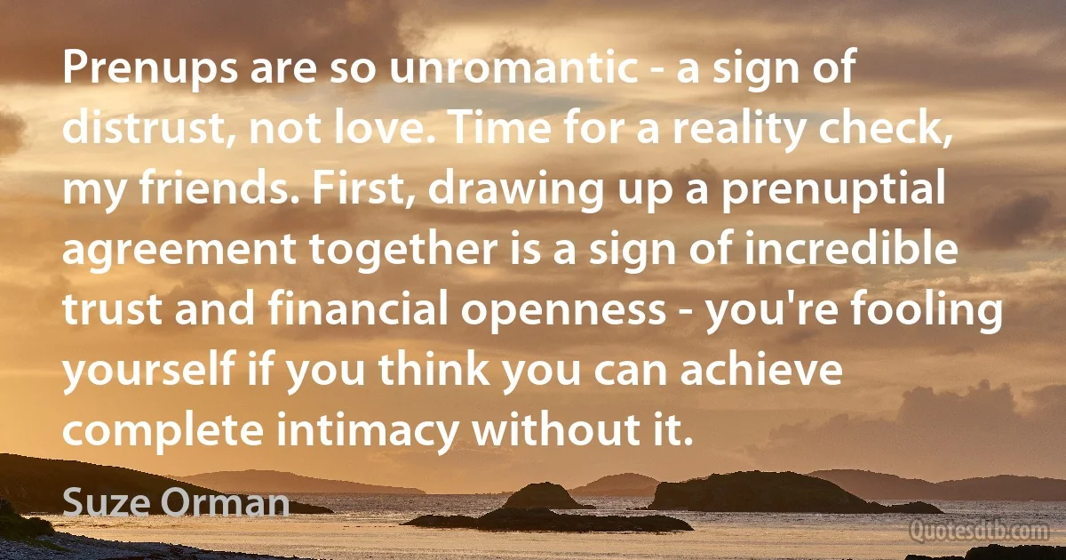 Prenups are so unromantic - a sign of distrust, not love. Time for a reality check, my friends. First, drawing up a prenuptial agreement together is a sign of incredible trust and financial openness - you're fooling yourself if you think you can achieve complete intimacy without it. (Suze Orman)