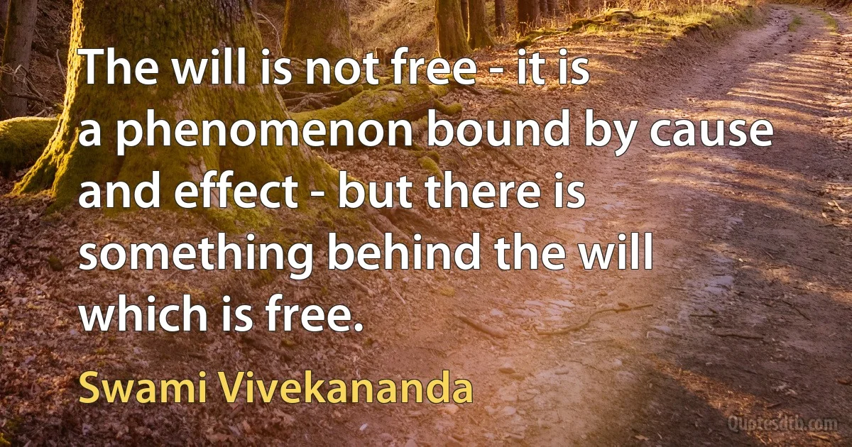 The will is not free - it is a phenomenon bound by cause and effect - but there is something behind the will which is free. (Swami Vivekananda)