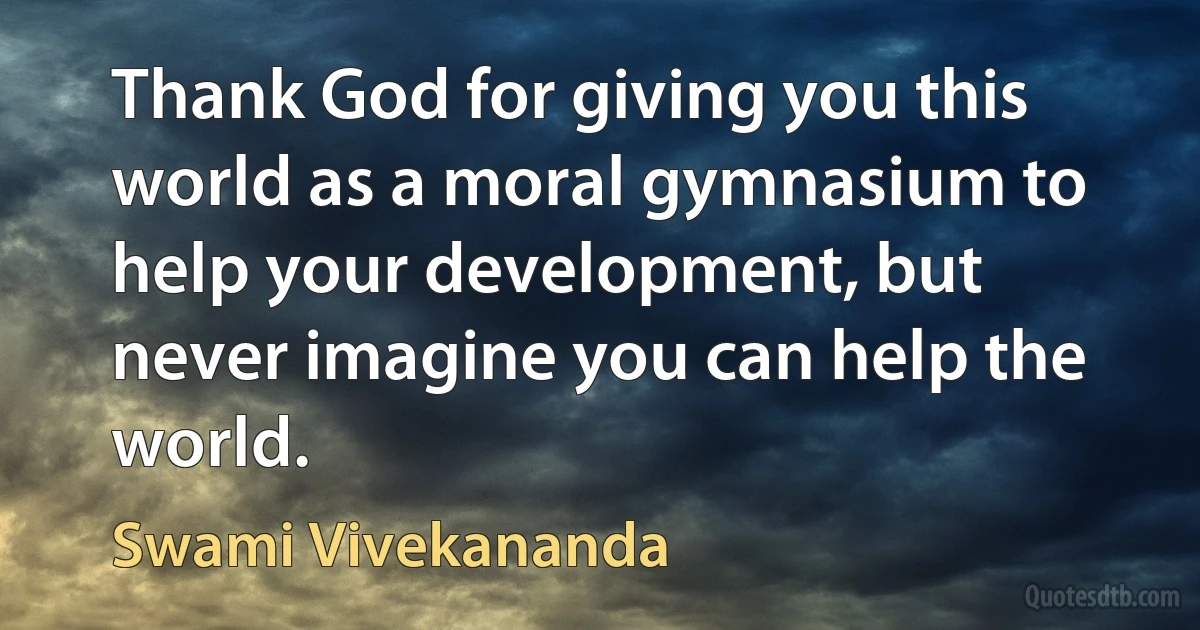 Thank God for giving you this world as a moral gymnasium to help your development, but never imagine you can help the world. (Swami Vivekananda)