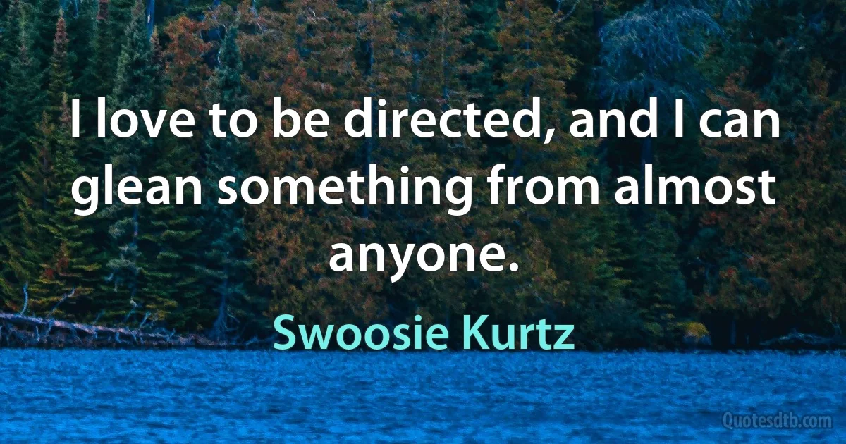 I love to be directed, and I can glean something from almost anyone. (Swoosie Kurtz)