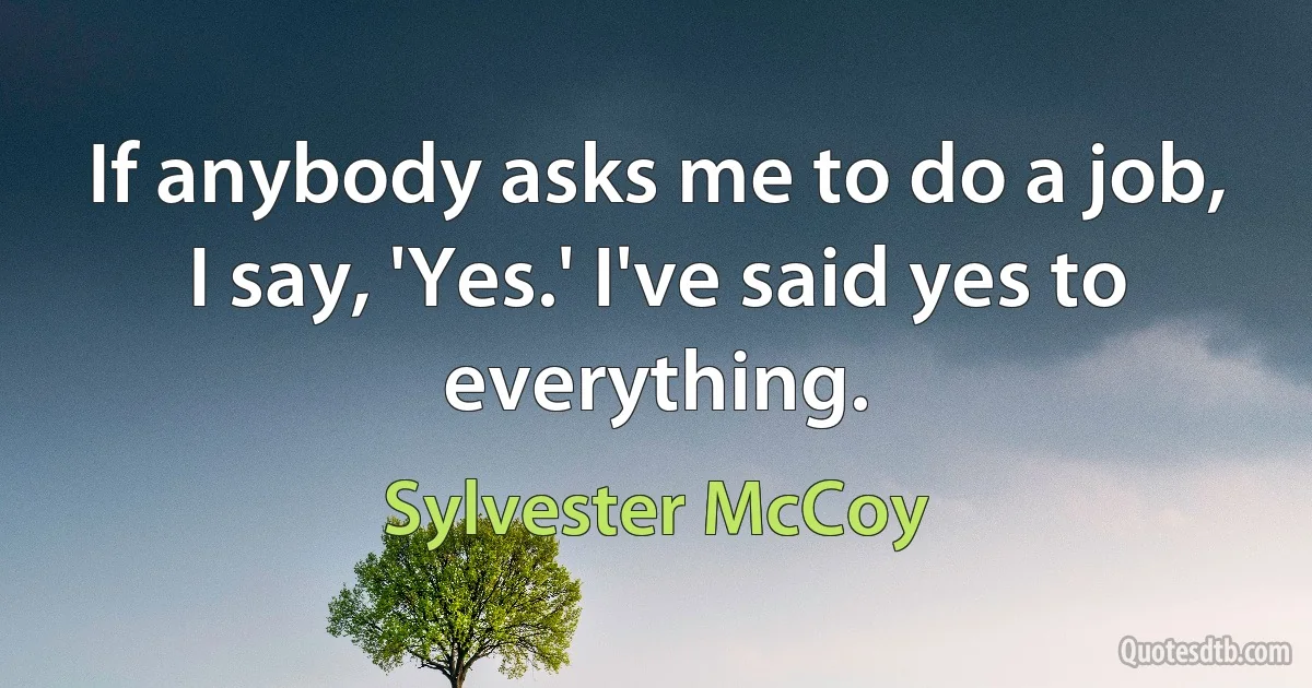 If anybody asks me to do a job, I say, 'Yes.' I've said yes to everything. (Sylvester McCoy)