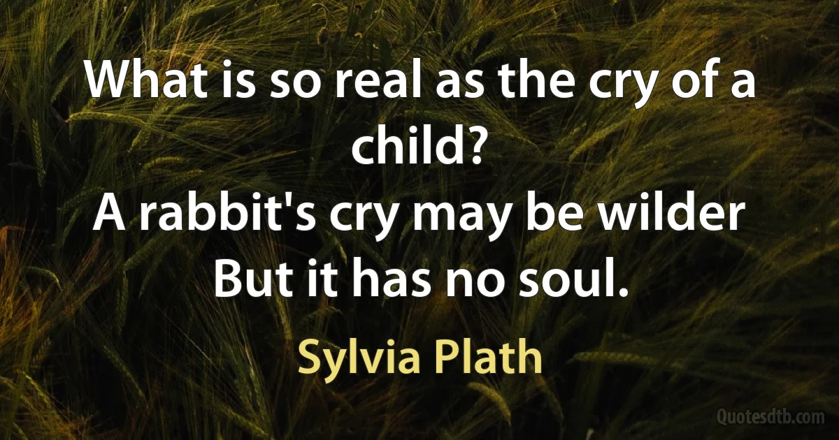 What is so real as the cry of a child?
A rabbit's cry may be wilder
But it has no soul. (Sylvia Plath)