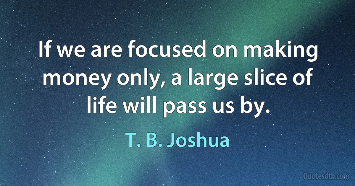 If we are focused on making money only, a large slice of life will pass us by. (T. B. Joshua)