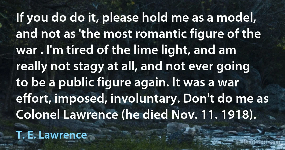 If you do do it, please hold me as a model, and not as 'the most romantic figure of the war . I'm tired of the lime light, and am really not stagy at all, and not ever going to be a public figure again. It was a war effort, imposed, involuntary. Don't do me as Colonel Lawrence (he died Nov. 11. 1918). (T. E. Lawrence)