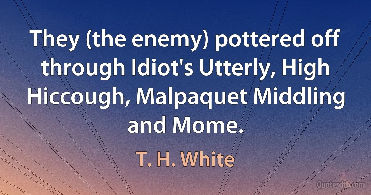 They (the enemy) pottered off through Idiot's Utterly, High Hiccough, Malpaquet Middling and Mome. (T. H. White)