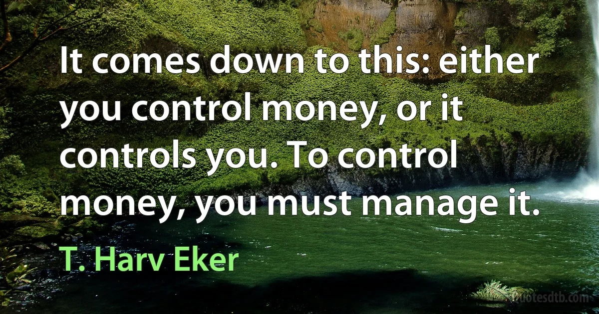 It comes down to this: either you control money, or it controls you. To control money, you must manage it. (T. Harv Eker)