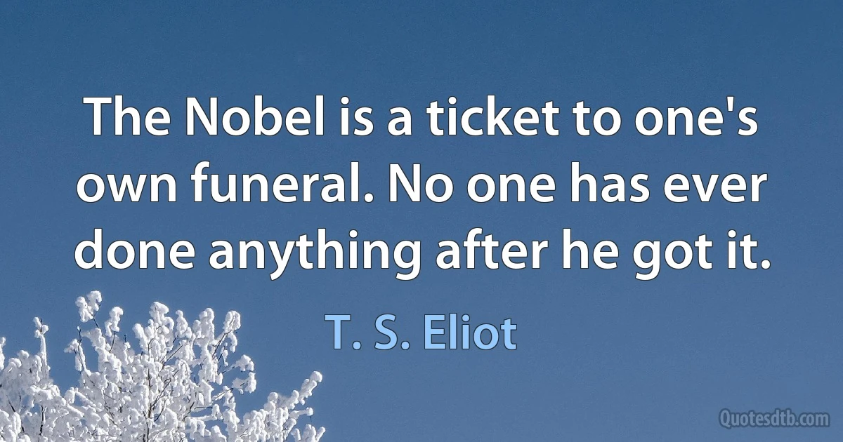 The Nobel is a ticket to one's own funeral. No one has ever done anything after he got it. (T. S. Eliot)