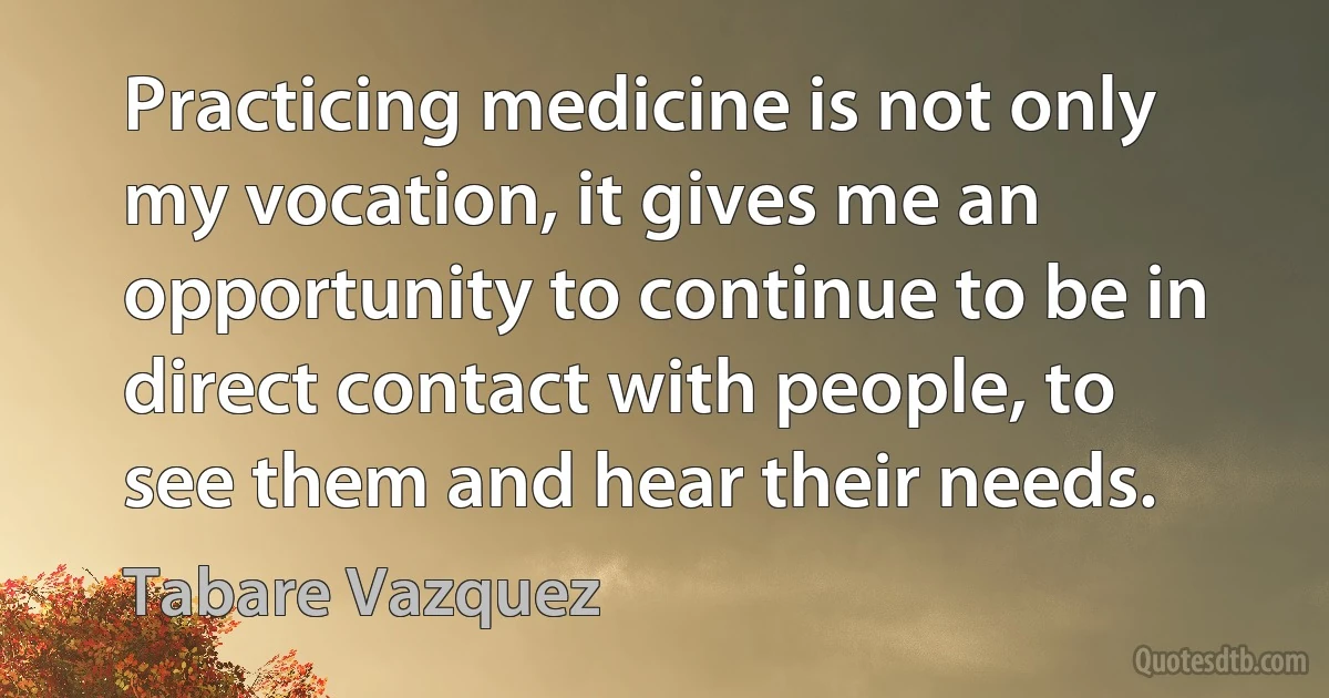 Practicing medicine is not only my vocation, it gives me an opportunity to continue to be in direct contact with people, to see them and hear their needs. (Tabare Vazquez)