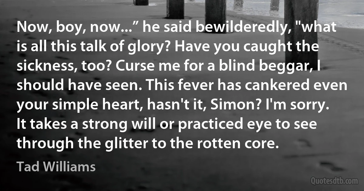 Now, boy, now...” he said bewilderedly, "what is all this talk of glory? Have you caught the sickness, too? Curse me for a blind beggar, I should have seen. This fever has cankered even your simple heart, hasn't it, Simon? I'm sorry. It takes a strong will or practiced eye to see through the glitter to the rotten core. (Tad Williams)