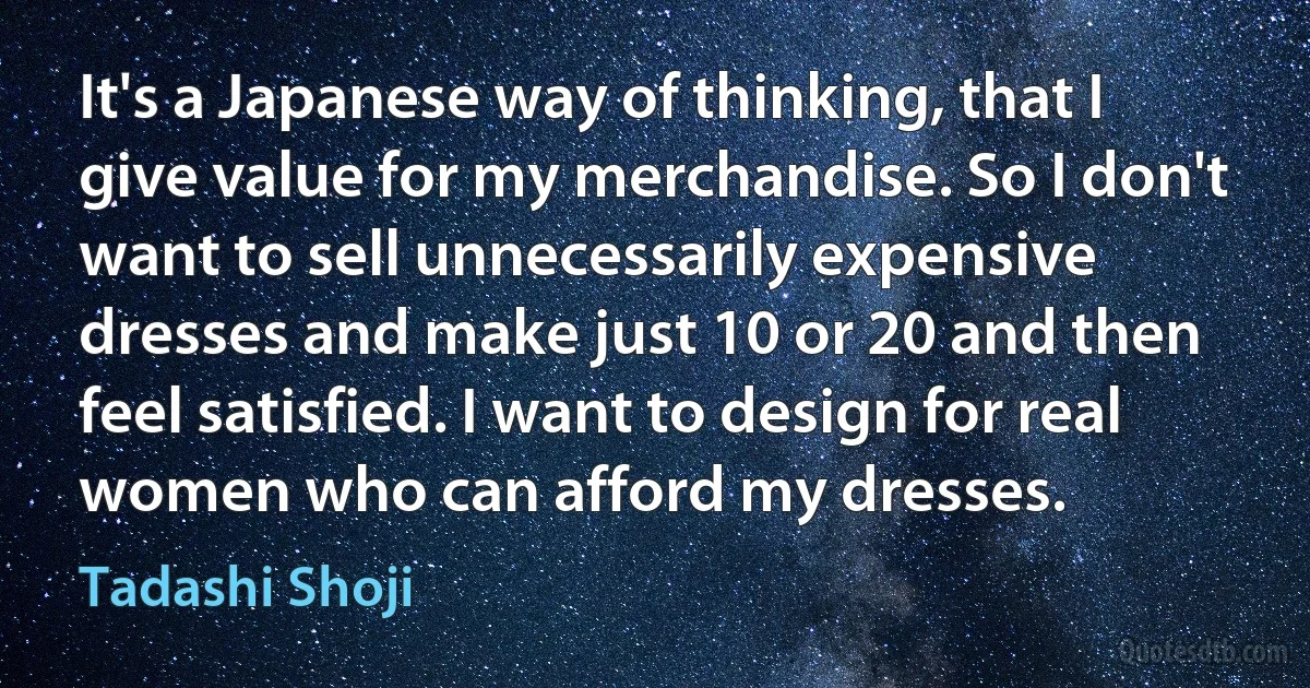 It's a Japanese way of thinking, that I give value for my merchandise. So I don't want to sell unnecessarily expensive dresses and make just 10 or 20 and then feel satisfied. I want to design for real women who can afford my dresses. (Tadashi Shoji)