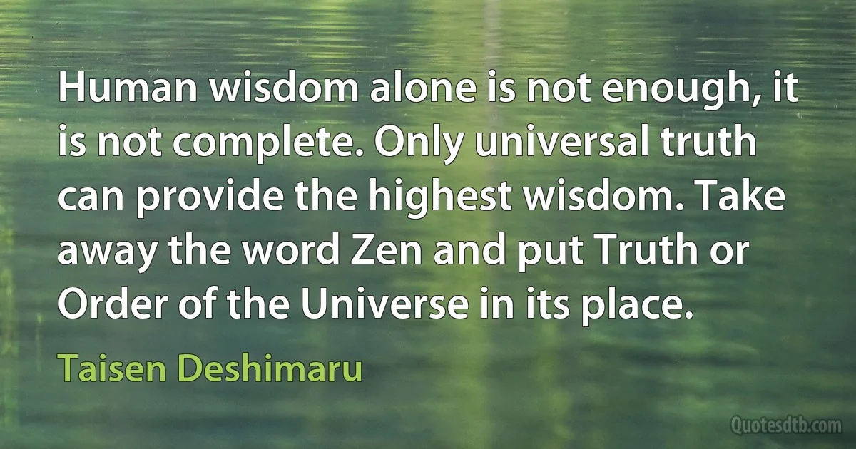 Human wisdom alone is not enough, it is not complete. Only universal truth can provide the highest wisdom. Take away the word Zen and put Truth or Order of the Universe in its place. (Taisen Deshimaru)