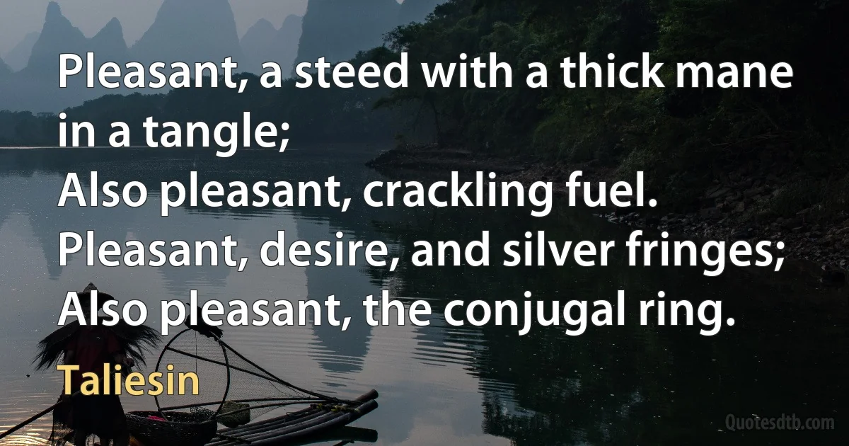 Pleasant, a steed with a thick mane in a tangle;
Also pleasant, crackling fuel.
Pleasant, desire, and silver fringes;
Also pleasant, the conjugal ring. (Taliesin)